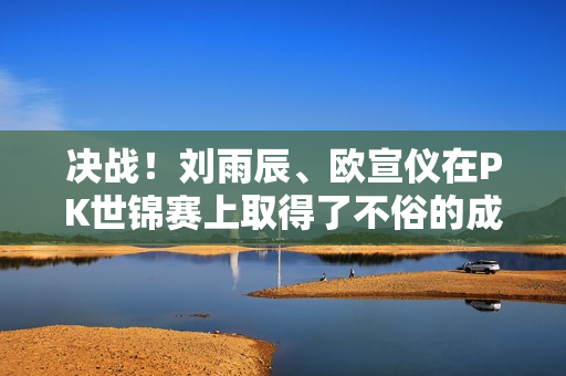 决战！刘雨辰、欧宣仪在PK世锦赛上取得了不俗的成绩 韩月能否首次击败山口茜？