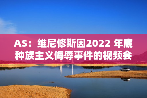 AS：维尼修斯因2022 年底种族主义侮辱事件的视频会议出庭