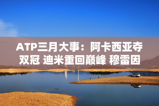 ATP三月大事：阿卡西亚夺双冠 迪米重回巅峰 穆雷因伤缺席舞台！