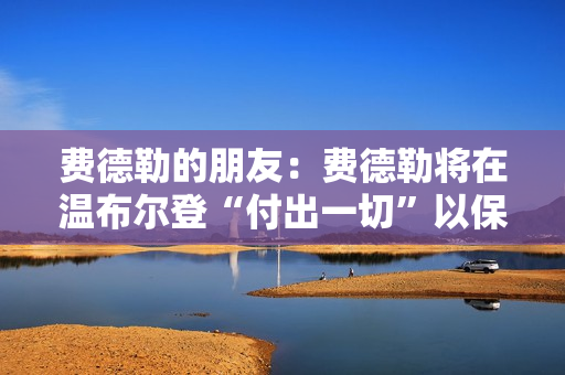 费德勒的朋友：费德勒将在温布尔登“付出一切”以保持对纳德的纪录优势