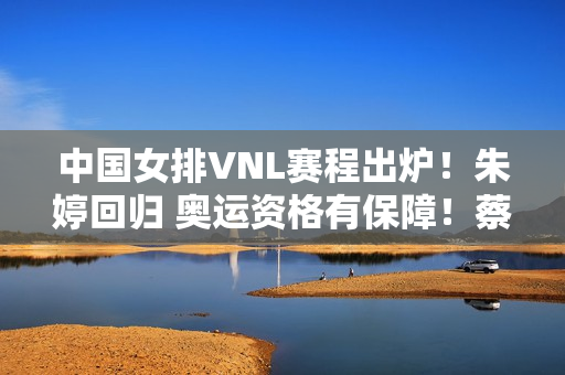 中国女排VNL赛程出炉！朱婷回归 奥运资格有保障！蔡斌用人是关键