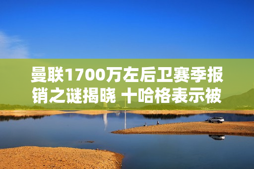 曼联1700万左后卫赛季报销之谜揭晓 十哈格表示被低估了！队医难辞其咎