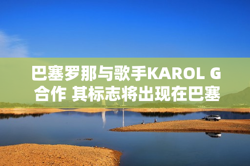 巴塞罗那与歌手KAROL G 合作 其标志将出现在巴塞罗那的El Clasico 球衣上