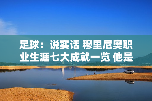 足球：说实话 穆里尼奥职业生涯七大成就一览 他是唯一一位拥有欧冠、欧联杯和欧洲杯冠军的教练