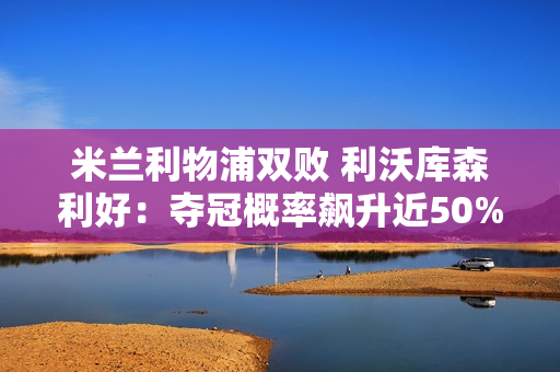 米兰利物浦双败 利沃库森利好：夺冠概率飙升近50% 阿隆索笑了