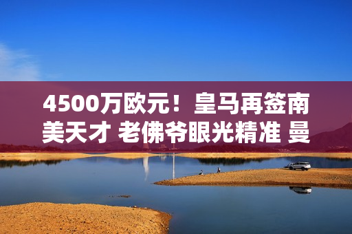 4500万欧元！皇马再签南美天才 老佛爷眼光精准 曼城竞争失败