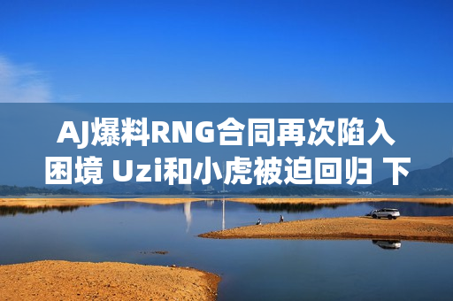 AJ爆料RNG合同再次陷入困境 Uzi和小虎被迫回归 下赛季球队流量将超过TES