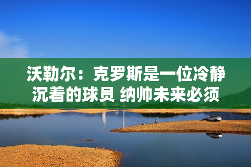 沃勒尔：克罗斯是一位冷静沉着的球员 纳帅未来必须做出自己的决定