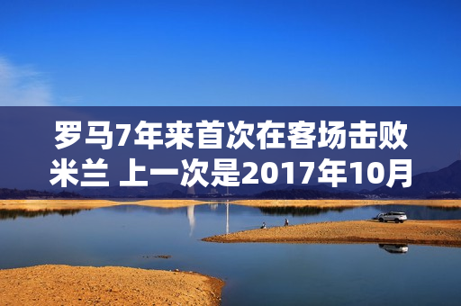 罗马7年来首次在客场击败米兰 上一次是2017年10月2日