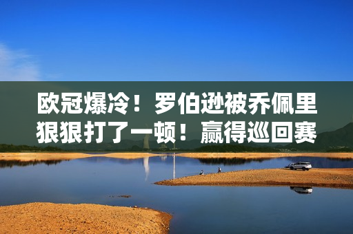 欧冠爆冷！罗伯逊被乔佩里狠狠打了一顿！赢得巡回赛冠军后再次低迷