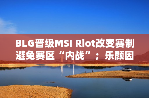 BLG晋级MSI Riot改变赛制避免赛区“内战”；乐颜因评论女偶像而被批评