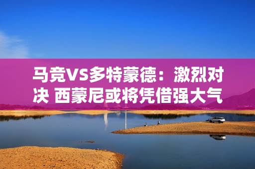 马竞VS多特蒙德：激烈对决 西蒙尼或将凭借强大气场击败黄蜂队