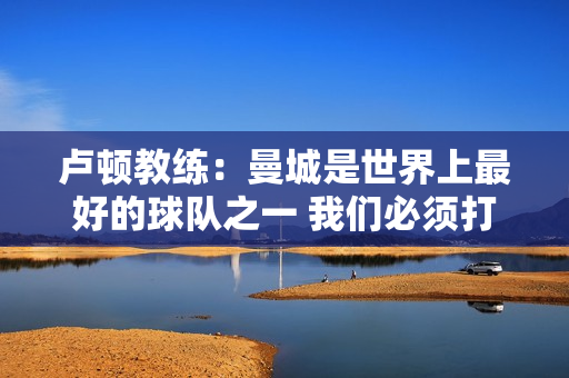 卢顿教练：曼城是世界上最好的球队之一 我们必须打出9.5分甚至10分