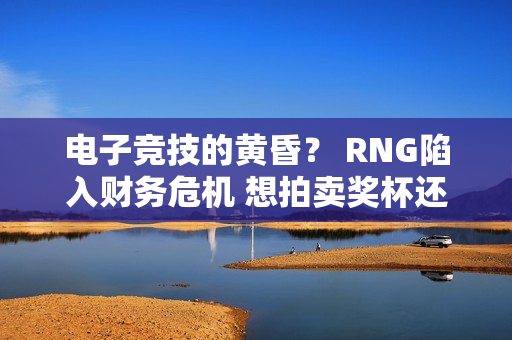 电子竞技的黄昏？ RNG陷入财务危机 想拍卖奖杯还债！如何拯救RNG？