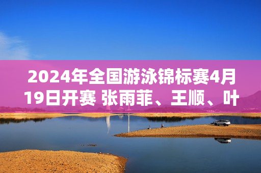 2024年全国游泳锦标赛4月19日开赛 张雨菲、王顺、叶诗文悉数登场