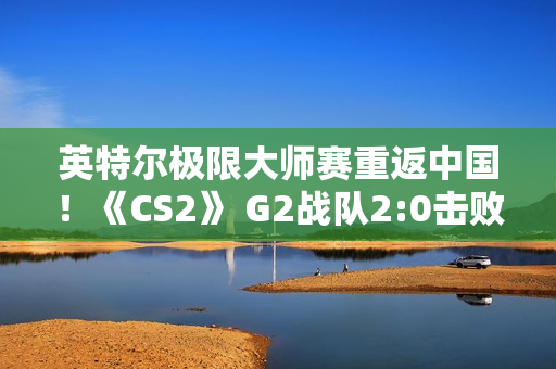 英特尔极限大师赛重返中国！《CS2》 G2战队2:0击败VP晋级半决赛