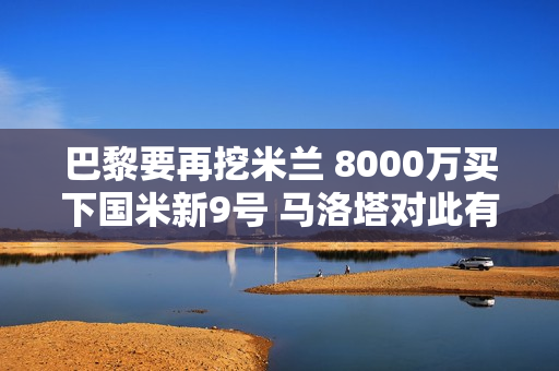 巴黎要再挖米兰 8000万买下国米新9号 马洛塔对此有何看法？