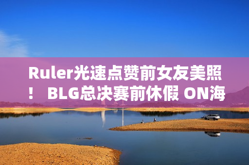 Ruler光速点赞前女友美照！ BLG总决赛前休假 ON海南约会引发争议