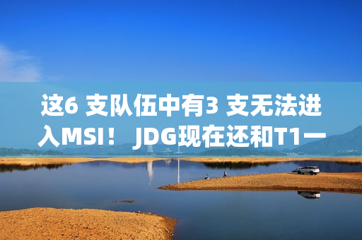 这6 支队伍中有3 支无法进入MSI！ JDG现在还和T1一样强吗？