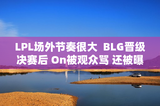 LPL场外节奏很大  BLG晋级决赛后 On被观众骂 还被曝独自出游