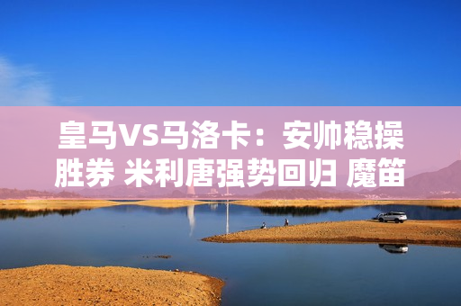 皇马VS马洛卡：安帅稳操胜券 米利唐强势回归 魔笛领衔小熊冲锋