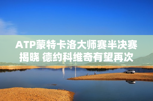 ATP蒙特卡洛大师赛半决赛揭晓 德约科维奇有望再次迎战辛纳