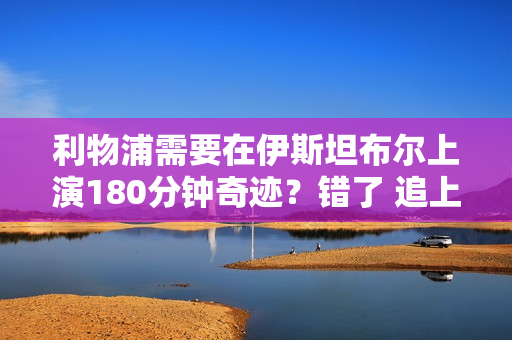 利物浦需要在伊斯坦布尔上演180分钟奇迹？错了 追上六年前的尤文图斯