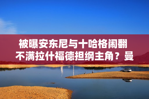 被曝安东尼与十哈格闹翻 不满拉什福德担纲主角？曼联否认受伤 坚称是受伤