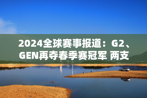 2024全球赛事报道：G2、GEN再夺春季赛冠军 两支全华班征战MSI！