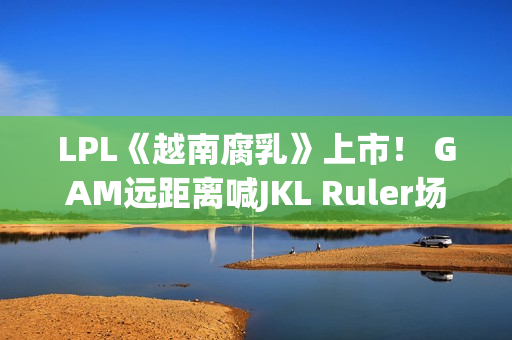 LPL《越南腐乳》上市！ GAM远距离喊JKL Ruler场上泪流满面 疑似内讧