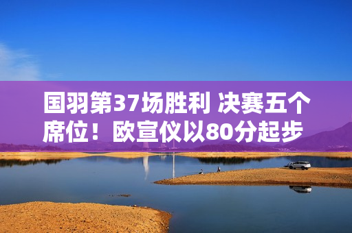 国羽第37场胜利 决赛五个席位！欧宣仪以80分起步 双线均以20分晋级