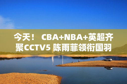 今天！ CBA+NBA+英超齐聚CCTV5 陈雨菲领衔国羽出战+中超联赛直播