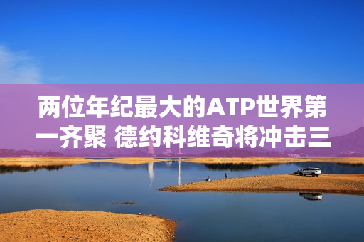 两位年纪最大的ATP世界第一齐聚 德约科维奇将冲击三圈金主