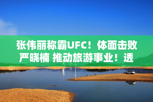 张伟丽称霸UFC！体面击败严晓楠 推动旅游事业！透露奖金细节