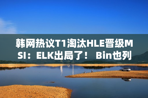 韩网热议T1淘汰HLE晋级MSI：ELK出局了！ Bin也列出来了！ LPL集体出局