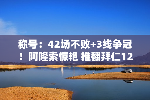 称号：42场不败+3线争冠！阿隆索惊艳 推翻拜仁120年首冠 刷新三大纪录