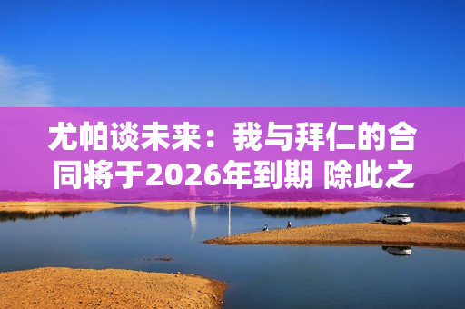 尤帕谈未来：我与拜仁的合同将于2026年到期 除此之外我无话可说