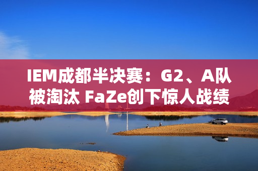 IEM成都半决赛：G2、A队被淘汰 FaZe创下惊人战绩 决赛遭遇MOUZ