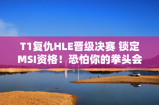 T1复仇HLE晋级决赛 锁定MSI资格！恐怕你的拳头会笑破吧？