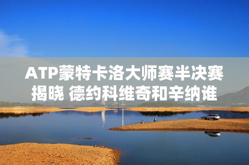 ATP蒙特卡洛大师赛半决赛揭晓 德约科维奇和辛纳谁会在决赛中相遇？