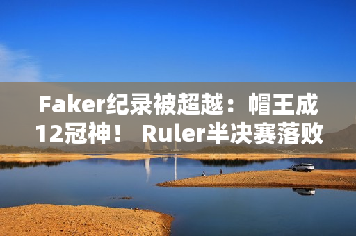 Faker纪录被超越：帽王成12冠神！ Ruler半决赛落败 前女友晒美照