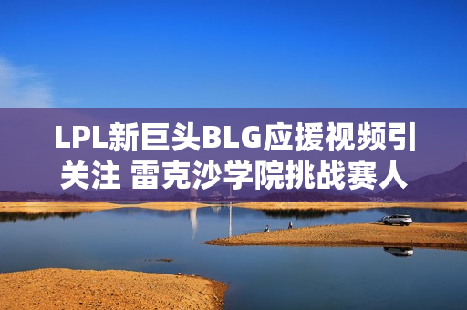 LPL新巨头BLG应援视频引关注 雷克沙学院挑战赛人气再上新台阶