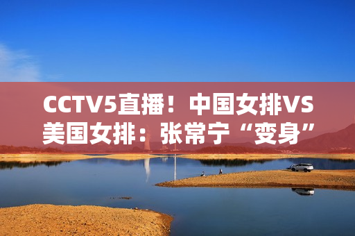 CCTV5直播！中国女排VS美国女排：张常宁“变身”蔡斌打造新三巨头