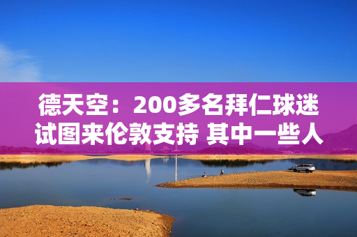 德天空：200多名拜仁球迷试图来伦敦支持 其中一些人已经拿到了门票