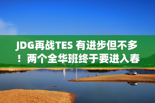 JDG再战TES 有进步但不多！两个全华班终于要进入春季总决赛和季中赛了