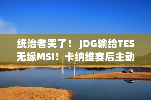 统治者哭了！ JDG输给TES无缘MSI！卡纳维赛后主动道歉：我没发挥好