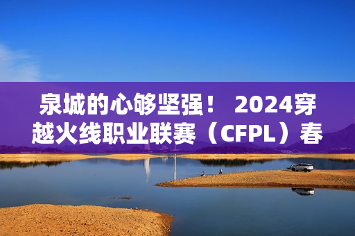 泉城的心够坚强！ 2024穿越火线职业联赛（CFPL）春季总决赛即将在济南开赛