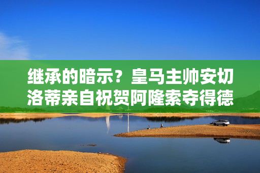 继承的暗示？皇马主帅安切洛蒂亲自祝贺阿隆索夺得德甲冠军