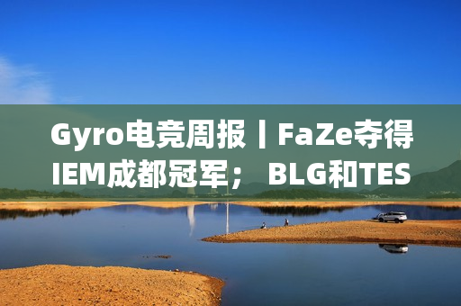 Gyro电竞周报丨FaZe夺得IEM成都冠军； BLG和TES晋级LPL春季决赛并锁定MSI席位