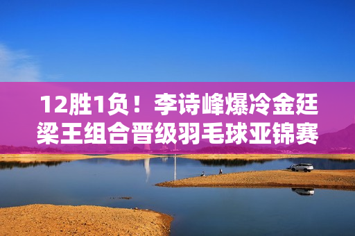 12胜1负！李诗峰爆冷金廷梁王组合晋级羽毛球亚锦赛报道